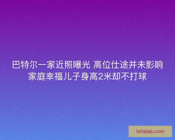 巴特尔一家近照曝光 高位仕途并未影响家庭幸福儿子身高2米却不打球 巴特尔一家近照曝光 高位仕途并未影响家庭幸福儿子身高2米却不打球