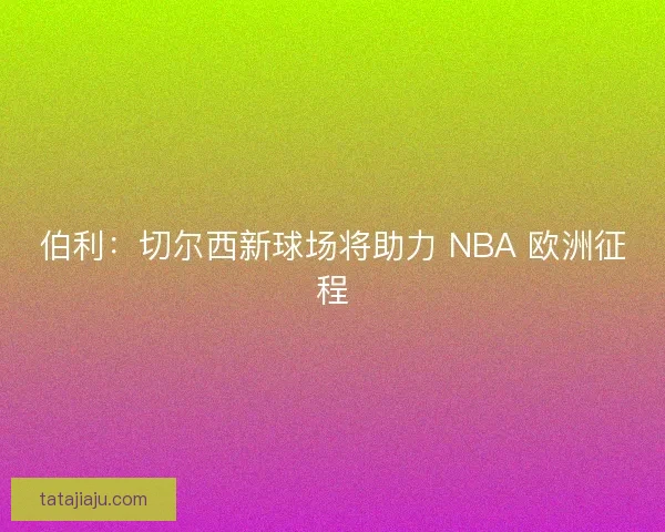 伯利：切尔西新球场将助力 NBA 欧洲征程