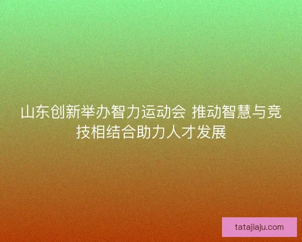 山东创新举办智力运动会 推动智慧与竞技相结合助力人才发展